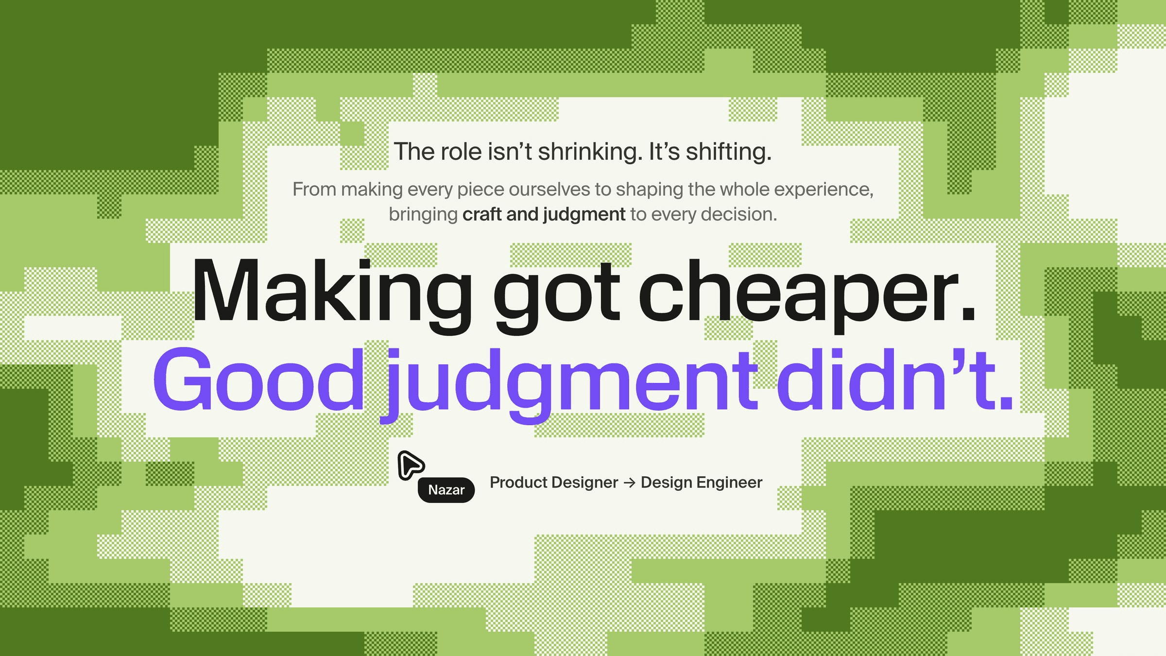 Closing frame on a green pixel-art background: “The role isn’t shrinking. It’s shifting. From making every piece ourselves to shaping the whole experience, bringing craft and judgment to every decision. Making got cheaper. Good judgment didn’t.” Signed with a cursor labelled Nazar, Product Designer → Design Engineer.